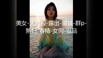 美女-大屁股-露出-眼镜-群p-熟妇-吞精-女同-极品