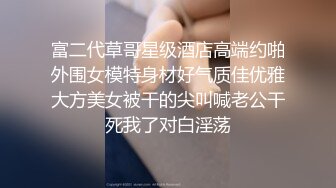 富二代草哥星级酒店高端约啪外围女模特身材好气质佳优雅大方美女被干的尖叫喊老公干死我了对白淫荡