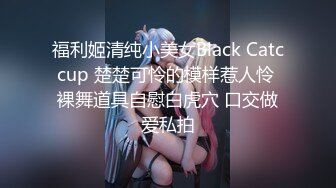 福利姬清纯小美女Black Catccup 楚楚可怜的模样惹人怜 裸舞道具自慰白虎穴 口交做爱私拍