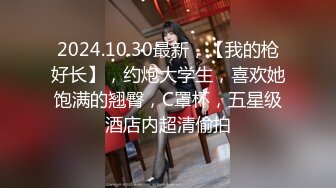 2024.10.30最新，【我的枪好长】，约炮大学生，喜欢她饱满的翘臀，C罩杯，五星级酒店内超清偷拍