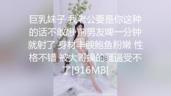 巨乳妹子 我老公要是你这种的话不敢想 前男友啤一分钟就射了 身材丰腴鲍鱼粉嫩 性格不错 被大哥操的骚逼受不了[916MB]