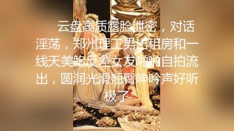 ❤️云盘高质露脸泄密，对话淫荡，郑州理工男出租房和一线天美鲍反差女友啪啪自拍流出，圆润光滑翘臀呻吟声好听极了