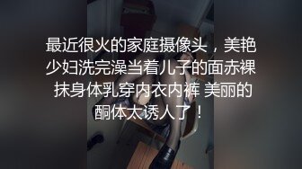 最近很火的家庭摄像头，美艳少妇洗完澡当着儿子的面赤裸 抹身体乳穿内衣内裤 美丽的酮体太诱人了！