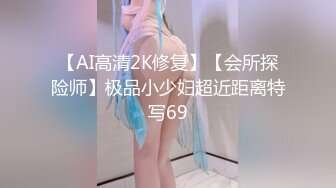 【AI高清2K修复】【会所探险师】极品小少妇超近距离特写69