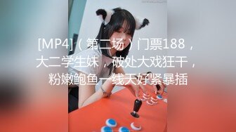 [MP4]（第二场）门票188，大二学生妹，破处大戏狂干，粉嫩鲍鱼一线天好紧暴插