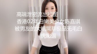 高端泄密流出视图❤️❤️❤️香港02年白嫩美少女陈嘉琪被男友的大粗屌草极品无毛白虎嫩逼