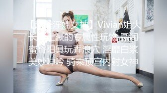 【超美淫娃女神】Vivian姐大长腿土豪的专属性玩物 圆润蜜臀阳具玩弄浪穴 淫靡白浆美妙呻吟 骑乘顶宫内射女神