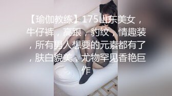 【瑜伽教练】175山东美女，牛仔裤，高跟，豹纹，情趣装，所有男人想要的元素都有了，肤白貌美，尤物罕见香艳巨作