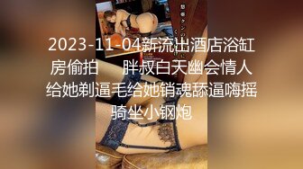 2023-11-04新流出酒店浴缸房偷拍❤️胖叔白天幽会情人给她剃逼毛给她销魂舔逼嗨摇骑坐小钢炮