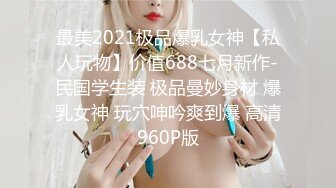 最美2021极品爆乳女神【私人玩物】价值688七月新作-民国学生装 极品曼妙身材 爆乳女神 玩穴呻吟爽到爆 高清960P版