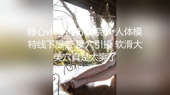 糖心vlog 【苏美奈】 人体模特线下服务 揉穴引操 软滑大美穴真是太爽了