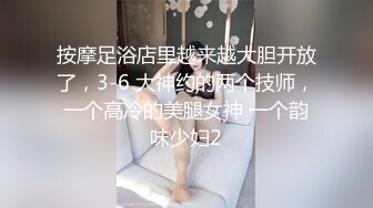 按摩足浴店里越来越大胆开放了，3-6 大神约的两个技师，一个高冷的美腿女神 一个韵味少妇2