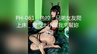 PH-061 _ 色控 _ 兄弟女友爬上床 _ 男友太小讓我來幫妳 麻豆