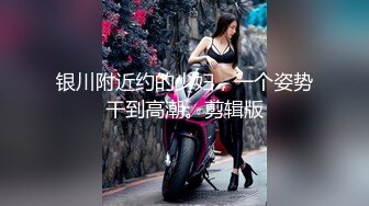 银川附近约的少妇，一个姿势干到高潮。剪辑版