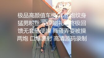 极品高颜值车模CC约炮纹身猛男粉丝 没少刷礼物终极回馈无套随便操 舞骚弄姿被操两炮 口爆裹射 高清源码录制