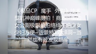 《极品CP✿魔手✿外购》技术型坑神巅峰厕拍！商场、街边女公厕极限偸拍络绎不绝少女少妇方便~近景特写大B洞~当然也有被发现翻车