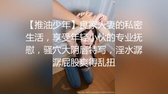 【推油少年】良家人妻的私密生活，享受年轻小伙的专业抚慰，骚穴大阴唇特写，淫水潺潺屁股爽得乱扭