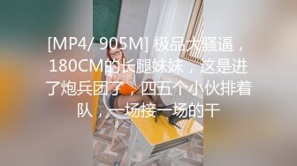 [MP4/ 905M] 极品大骚逼，180CM的长腿妹妹，这是进了炮兵团了，四五个小伙排着队，一场接一场的干