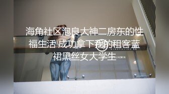 海角社区泡良大神二房东的性福生活 成功拿下我的租客蓝裙黑丝女大学生