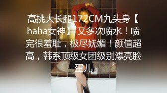 高挑大长腿172CM九头身【haha女神】 又多次喷水！喷完很羞耻，极尽妩媚！颜值超高，韩系顶级女团级别漂亮脸蛋儿