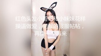 红色头发小哥哥和小妹妹花样操逼做爱，伺候的服服帖帖，再换一个再来