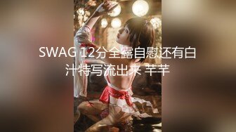 SWAG 12分全露自慰还有白汁特写流出来 芊芊