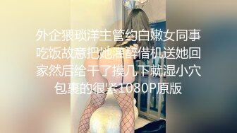 外企猥琐洋主管约白嫩女同事吃饭故意把她灌醉借机送她回家然后给干了摸几下就湿小穴包裹的很紧1080P原版