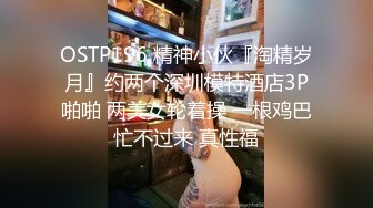 OSTP196 精神小伙『淘精岁月』约两个深圳模特酒店3P啪啪 两美女轮着操 一根鸡巴忙不过来 真性福