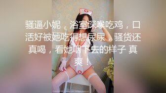 骚逼小妮，浴室深喉吃鸡，口活好被她吃得想尿尿，骚货还真喝，看她咽下去的样子 真爽！