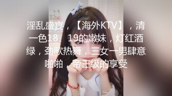 淫乱盛宴，【海外KTV】，清一色18、19的嫩妹，灯红酒绿，劲歌热舞，三女一男肆意啪啪，帝王级的享受